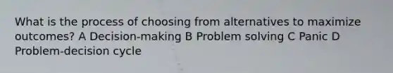 What is the process of choosing from alternatives to maximize outcomes? A Decision-making B Problem solving C Panic D Problem-decision cycle