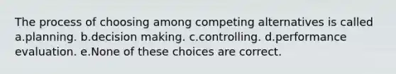 The process of choosing among competing alternatives is called a.planning. b.decision making. c.controlling. d.performance evaluation. e.None of these choices are correct.