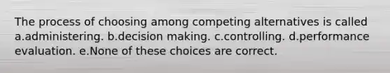 The process of choosing among competing alternatives is called a.administering. b.decision making. c.controlling. d.performance evaluation. e.None of these choices are correct.