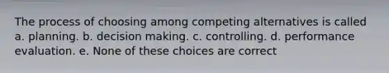 The process of choosing among competing alternatives is called a. planning. b. decision making. c. controlling. d. performance evaluation. e. None of these choices are correct