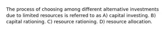 The process of choosing among different alternative investments due to limited resources is referred to as A) capital investing. B) capital rationing. C) resource rationing. D) resource allocation.