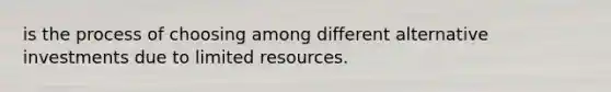 is the process of choosing among different alternative investments due to limited resources.