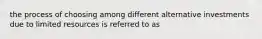 the process of choosing among different alternative investments due to limited resources is referred to as