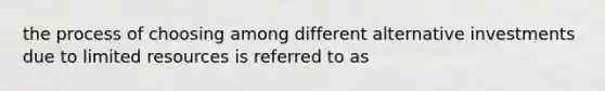 the process of choosing among different alternative investments due to limited resources is referred to as