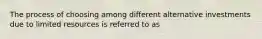 The process of choosing among different alternative investments due to limited resources is referred to as