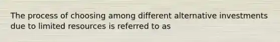 The process of choosing among different alternative investments due to limited resources is referred to as