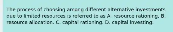 The process of choosing among different alternative investments due to limited resources is referred to as A. resource rationing. B. resource allocation. C. capital rationing. D. capital investing.