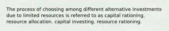 The process of choosing among different alternative investments due to limited resources is referred to as capital rationing. resource allocation. capital investing. resource rationing.