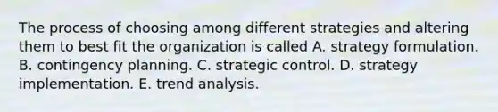 The process of choosing among different strategies and altering them to best fit the organization is called A. strategy formulation. B. contingency planning. C. strategic control. D. strategy implementation. E. trend analysis.