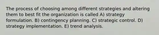 The process of choosing among different strategies and altering them to best fit the organization is called A) strategy formulation. B) contingency planning. C) strategic control. D) strategy implementation. E) trend analysis.