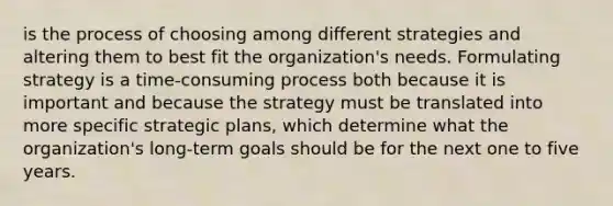 is the process of choosing among different strategies and altering them to best fit the organization's needs. Formulating strategy is a time-consuming process both because it is important and because the strategy must be translated into more specific strategic plans, which determine what the organization's long-term goals should be for the next one to five years.