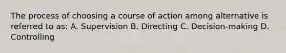 The process of choosing a course of action among alternative is referred to as: A. Supervision B. Directing C. Decision-making D. Controlling