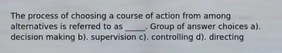 The process of choosing a course of action from among alternatives is referred to as _____. Group of answer choices a). decision making b). supervision c). controlling d). directing