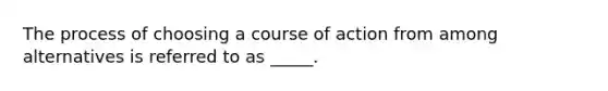 The process of choosing a course of action from among alternatives is referred to as _____.