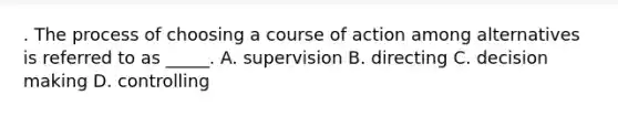 . The process of choosing a course of action among alternatives is referred to as _____. A. supervision B. directing C. decision making D. controlling