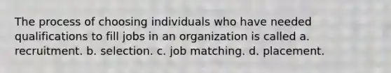 The process of choosing individuals who have needed qualifications to fill jobs in an organization is called a. recruitment. b. selection. c. job matching. d. placement.