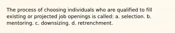 The process of choosing individuals who are qualified to fill existing or projected job openings is called: a. selection. b. mentoring. c. downsizing. d. retrenchment.