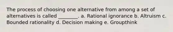 The process of choosing one alternative from among a set of alternatives is called ________. a. Rational ignorance b. Altruism c. Bounded rationality d. Decision making e. Groupthink