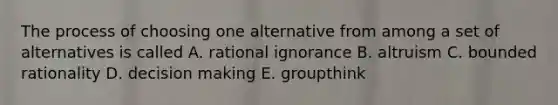 The process of choosing one alternative from among a set of alternatives is called A. rational ignorance B. altruism C. bounded rationality D. decision making E. groupthink