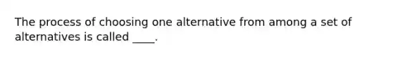 The process of choosing one alternative from among a set of alternatives is called ____.