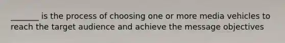 _______ is the process of choosing one or more media vehicles to reach the target audience and achieve the message objectives