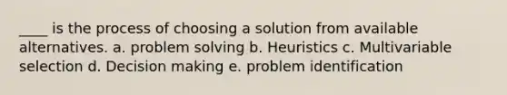 ____ is the process of choosing a solution from available alternatives. a. problem solving b. Heuristics c. Multivariable selection d. Decision making e. problem identification