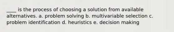 ____ is the process of choosing a solution from available alternatives. a. problem solving b. multivariable selection c. problem identification d. heuristics e. decision making