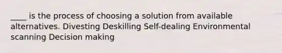 ____ is the process of choosing a solution from available alternatives. Divesting Deskilling Self-dealing Environmental scanning Decision making