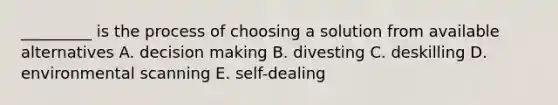 _________ is the process of choosing a solution from available alternatives A. decision making B. divesting C. deskilling D. environmental scanning E. self-dealing