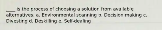 ____ is the process of choosing a solution from available alternatives. a. Environmental scanning b. Decision making c. Divesting d. Deskilling e. Self-dealing