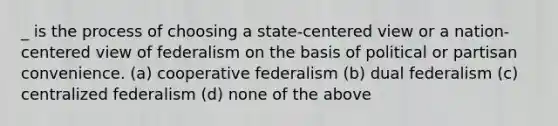 _ is the process of choosing a state-centered view or a nation-centered view of federalism on the basis of political or partisan convenience. (a) cooperative federalism (b) dual federalism (c) centralized federalism (d) none of the above