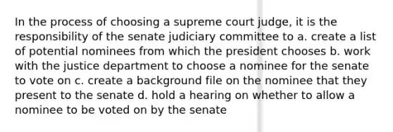 In the process of choosing a supreme court judge, it is the responsibility of the senate judiciary committee to a. create a list of potential nominees from which the president chooses b. work with the justice department to choose a nominee for the senate to vote on c. create a background file on the nominee that they present to the senate d. hold a hearing on whether to allow a nominee to be voted on by the senate