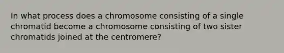 In what process does a chromosome consisting of a single chromatid become a chromosome consisting of two sister chromatids joined at the centromere?