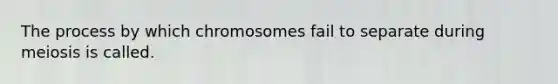 The process by which chromosomes fail to separate during meiosis is called.