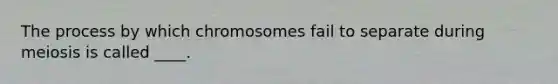 The process by which chromosomes fail to separate during meiosis is called ____.