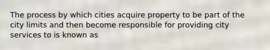 The process by which cities acquire property to be part of the city limits and then become responsible for providing city services to is known as