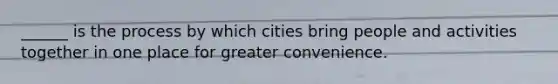 ______ is the process by which cities bring people and activities together in one place for greater convenience.