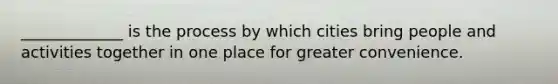 _____________ is the process by which cities bring people and activities together in one place for greater convenience.