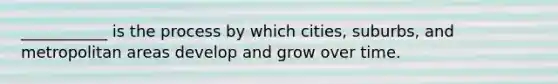 ___________ is the process by which cities, suburbs, and metropolitan areas develop and grow over time.