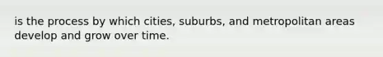 is the process by which cities, suburbs, and metropolitan areas develop and grow over time.