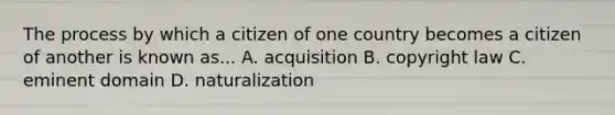 The process by which a citizen of one country becomes a citizen of another is known as... A. acquisition B. copyright law C. eminent domain D. naturalization