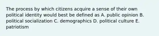 The process by which citizens acquire a sense of their own political identity would best be defined as A. public opinion B. political socialization C. demographics D. political culture E. patriotism