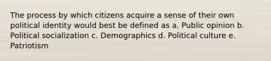 The process by which citizens acquire a sense of their own political identity would best be defined as a. Public opinion b. Political socialization c. Demographics d. Political culture e. Patriotism