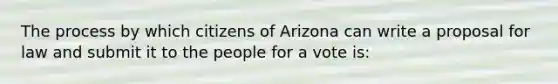 The process by which citizens of Arizona can write a proposal for law and submit it to the people for a vote is: