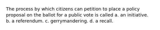 The process by which citizens can petition to place a policy proposal on the ballot for a public vote is called a. an initiative. b. a referendum. c. gerrymandering. d. a recall.