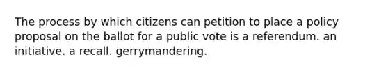 The process by which citizens can petition to place a policy proposal on the ballot for a public vote is a referendum. an initiative. a recall. gerrymandering.