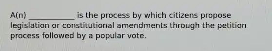 A(n) ____________ is the process by which citizens propose legislation or constitutional amendments through the petition process followed by a popular vote.