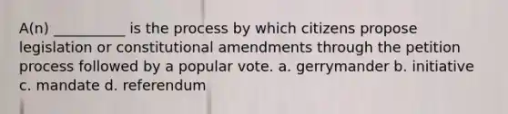 A(n) __________ is the process by which citizens propose legislation or constitutional amendments through the petition process followed by a popular vote. a. gerrymander b. initiative c. mandate d. referendum