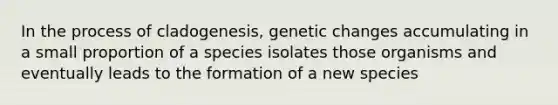 In the process of cladogenesis, genetic changes accumulating in a small proportion of a species isolates those organisms and eventually leads to the formation of a new species