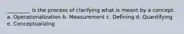 _________ is the process of clarifying what is meant by a concept. a. Operationalization b. Measurement c. Defining d. Quantifying e. Conceptualizing